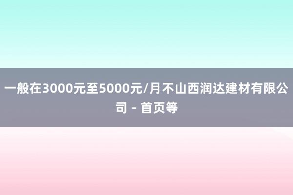 一般在3000元至5000元/月不山西润达建材有限公司 - 首页等