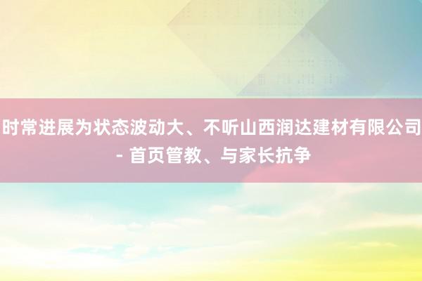 时常进展为状态波动大、不听山西润达建材有限公司 - 首页管教、与家长抗争