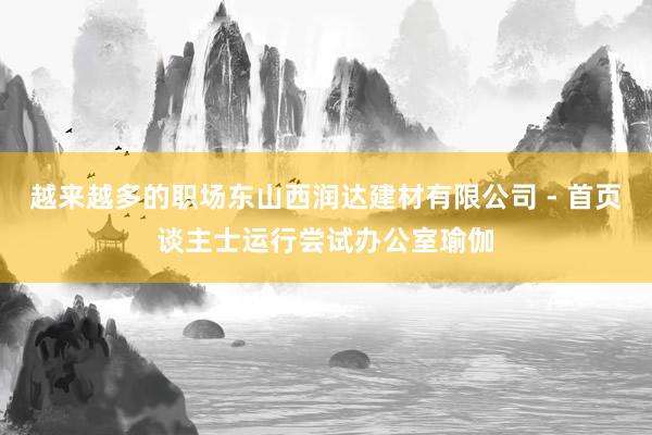 越来越多的职场东山西润达建材有限公司 - 首页谈主士运行尝试办公室瑜伽