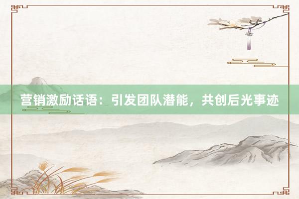 营销激励话语：引发团队潜能，共创后光事迹